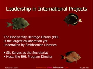 Leadership in International Projects The Biodiversity Heritage Library (BHL is the largest collaboration yet undertaken by Smithsonian Libraries. SIL Serves as the Secretariat  Hosts the BHL Program Director 