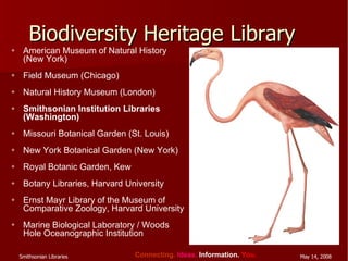 Biodiversity Heritage Library American Museum of Natural History (New York) Field Museum (Chicago) Natural History Museum (London) Smithsonian Institution Libraries (Washington)  Missouri Botanical Garden (St. Louis) New York Botanical Garden (New York)  Royal Botanic Garden, Kew Botany Libraries, Harvard University Ernst Mayr Library of the Museum of Comparative Zoology, Harvard University Marine Biological Laboratory / Woods Hole Oceanographic Institution 