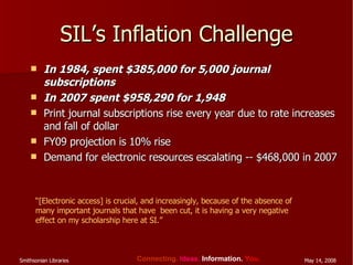 SIL’s Inflation Challenge In 1984, spent $385,000 for 5,000 journal subscriptions In 2007 spent $958,290 for 1,948 Print journal subscriptions rise every year due to rate increases and fall of dollar FY09 projection is 10% rise Demand for electronic resources escalating -- $468,000 in 2007 “ [Electronic access] is crucial, and increasingly, because of the absence of many important journals that have  been cut, it is having a very negative effect on my scholarship here at SI.” 