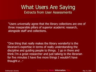 What Users Are Saying Extracts from User Assessments “ Users universally agree that the library collections are one of three inseparable pillars of superior academic research, alongside staff and collections. “ One thing that really makes the library wonderful is the librarian’s expertise in terms of really understanding the discipline and guiding people to things.  I go in there and think I’m a great researcher and just talking to the librarian for five minutes I have five more things I wouldn’t have thought  of….” 