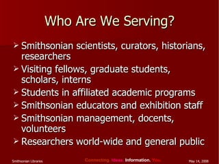 Who Are We Serving? Smithsonian scientists, curators, historians, researchers Visiting fellows, graduate students, scholars, interns Students in affiliated academic programs Smithsonian educators and exhibition staff Smithsonian management, docents, volunteers Researchers world-wide and general public 
