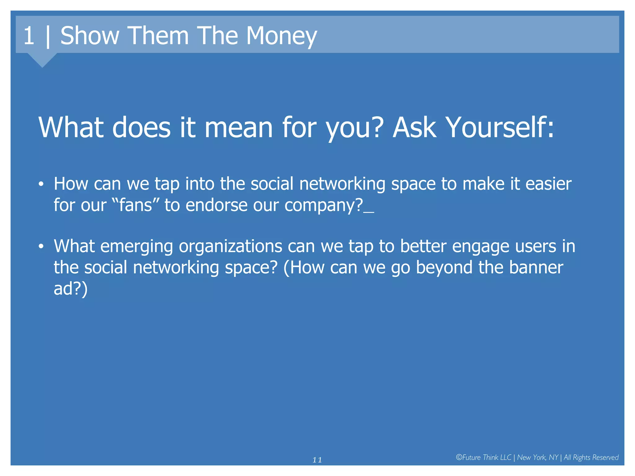 1 | Show Them The Money What does it mean for you? Ask Yourself: How can we tap into the social networking space to make it easier for our “fans” to endorse our company?   What emerging organizations can we tap to better engage users in the social networking space? (How can we go beyond the banner ad?) 