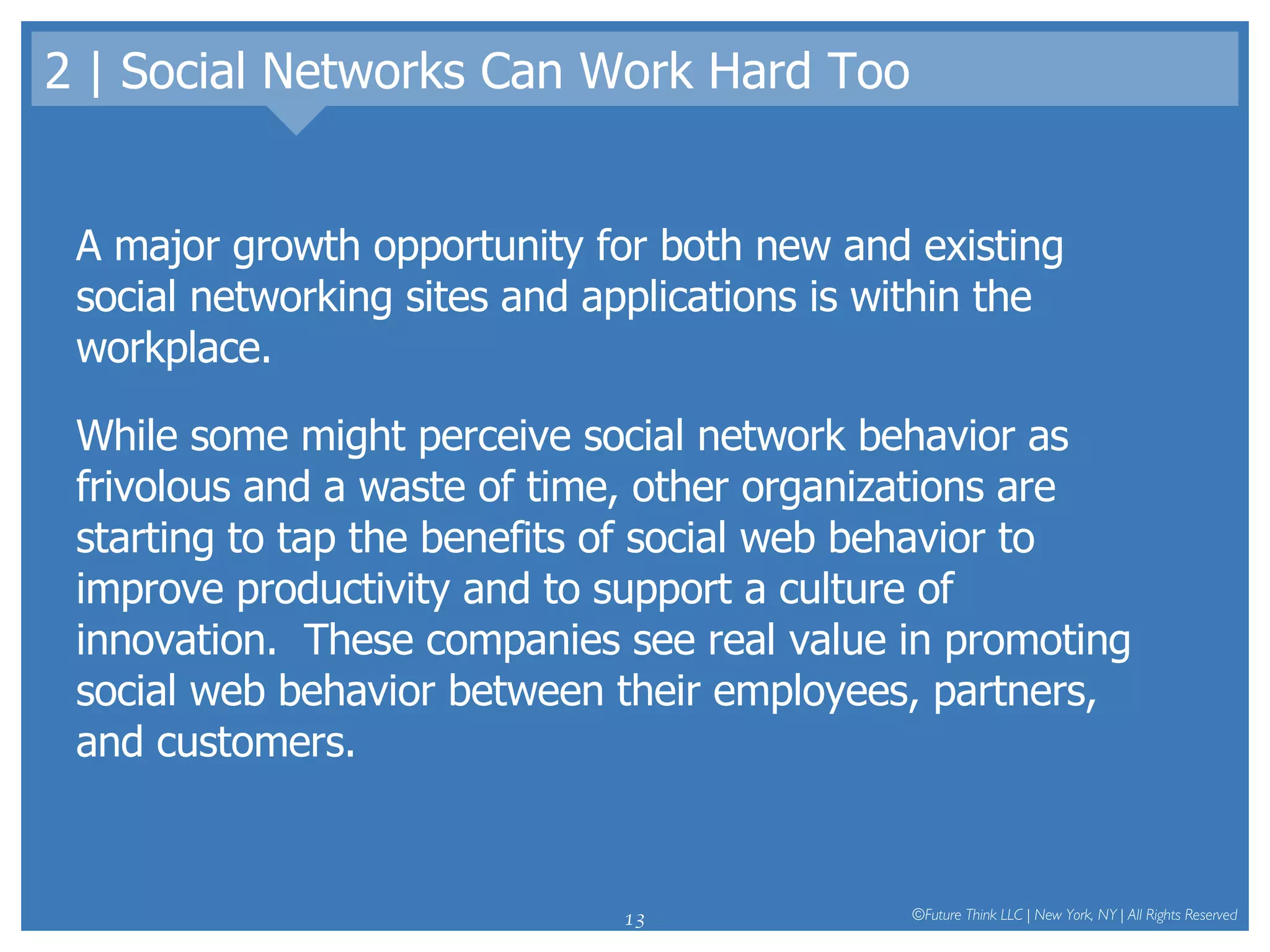 2 | Social Networks Can Work Hard Too A major growth opportunity for both new and existing social networking sites and applications is within the workplace.  While some might perceive social network behavior as frivolous and a waste of time, other organizations are starting to tap the benefits of social web behavior to improve productivity and to support a culture of innovation.  These companies see real value in promoting social web behavior between their employees, partners, and customers.  