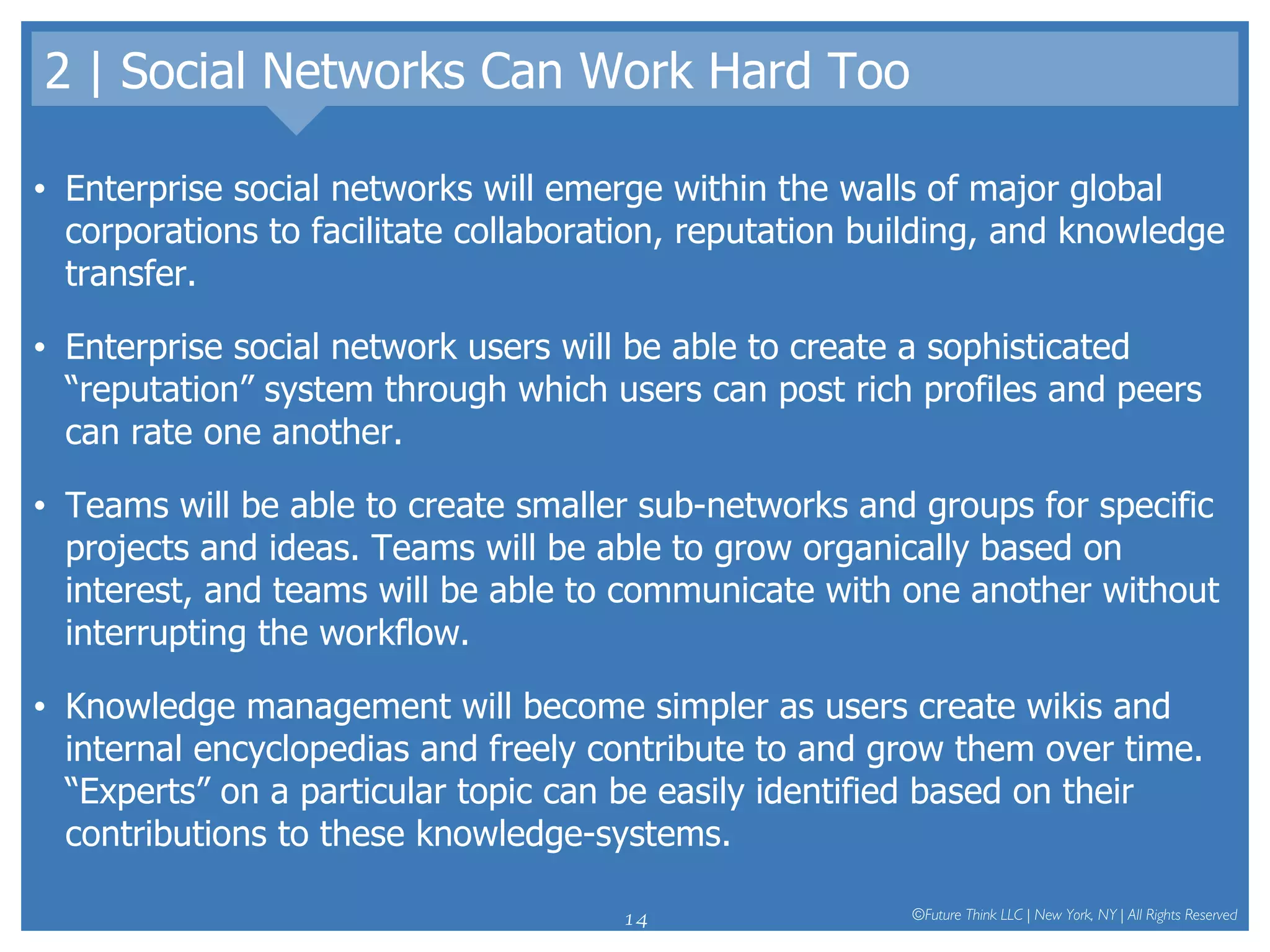 2 | Social Networks Can Work Hard Too Enterprise social networks will emerge within the walls of major global corporations to facilitate collaboration, reputation building, and knowledge transfer.  Enterprise social network users will be able to create a sophisticated “reputation” system through which users can post rich profiles and peers can rate one another. Teams will be able to create smaller sub-networks and groups for specific projects and ideas. Teams will be able to grow organically based on interest, and teams will be able to communicate with one another without interrupting the workflow.  Knowledge management will become simpler as users create wikis and internal encyclopedias and freely contribute to and grow them over time. “Experts” on a particular topic can be easily identified based on their contributions to these knowledge-systems.  