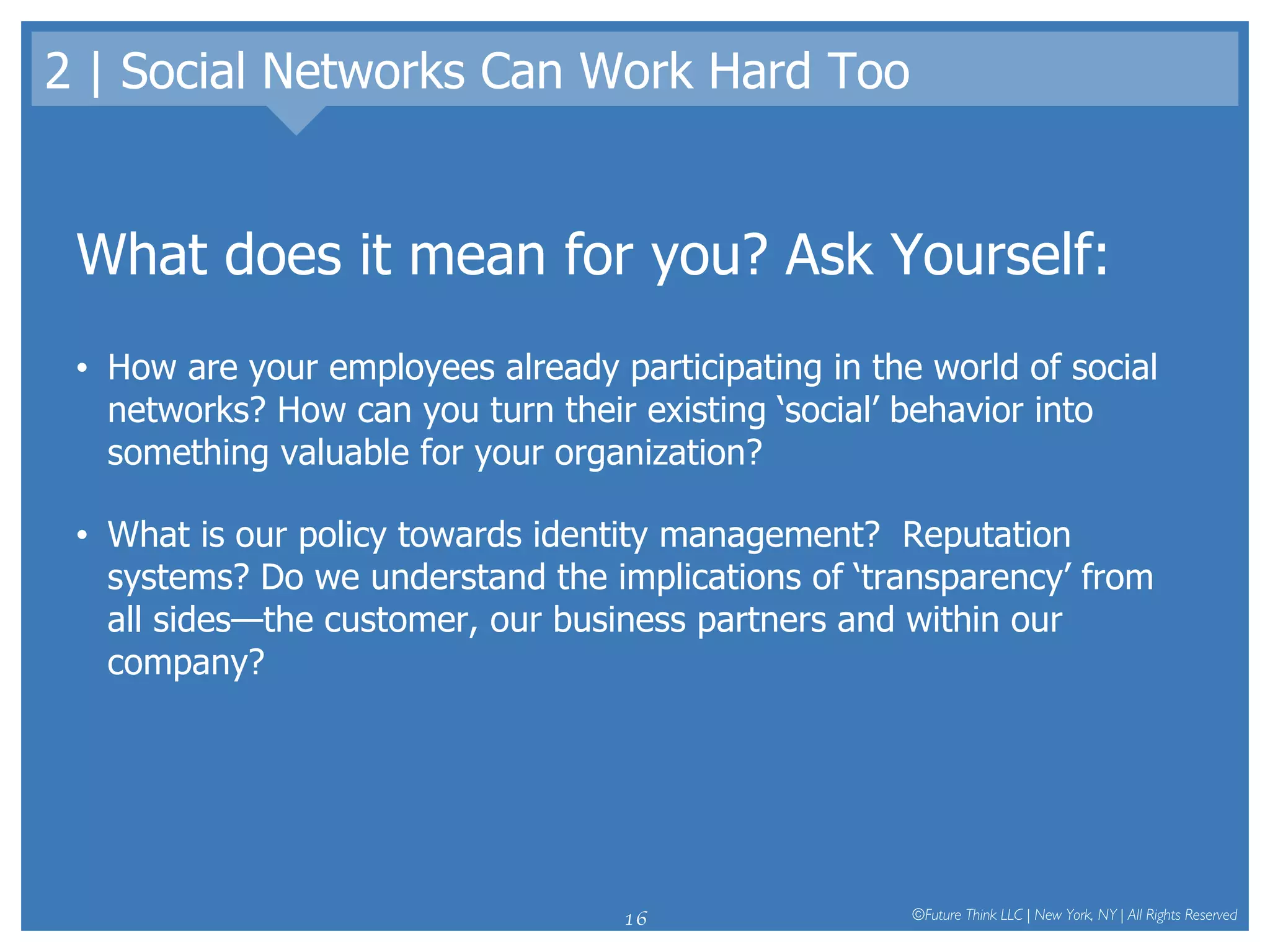 2 | Social Networks Can Work Hard Too What does it mean for you? Ask Yourself: How are your employees already participating in the world of social networks? How can you turn their existing ‘social’ behavior into something valuable for your organization? What is our policy towards identity management?  Reputation systems? Do we understand the implications of ‘transparency’ from all sides—the customer, our business partners and within our company? 