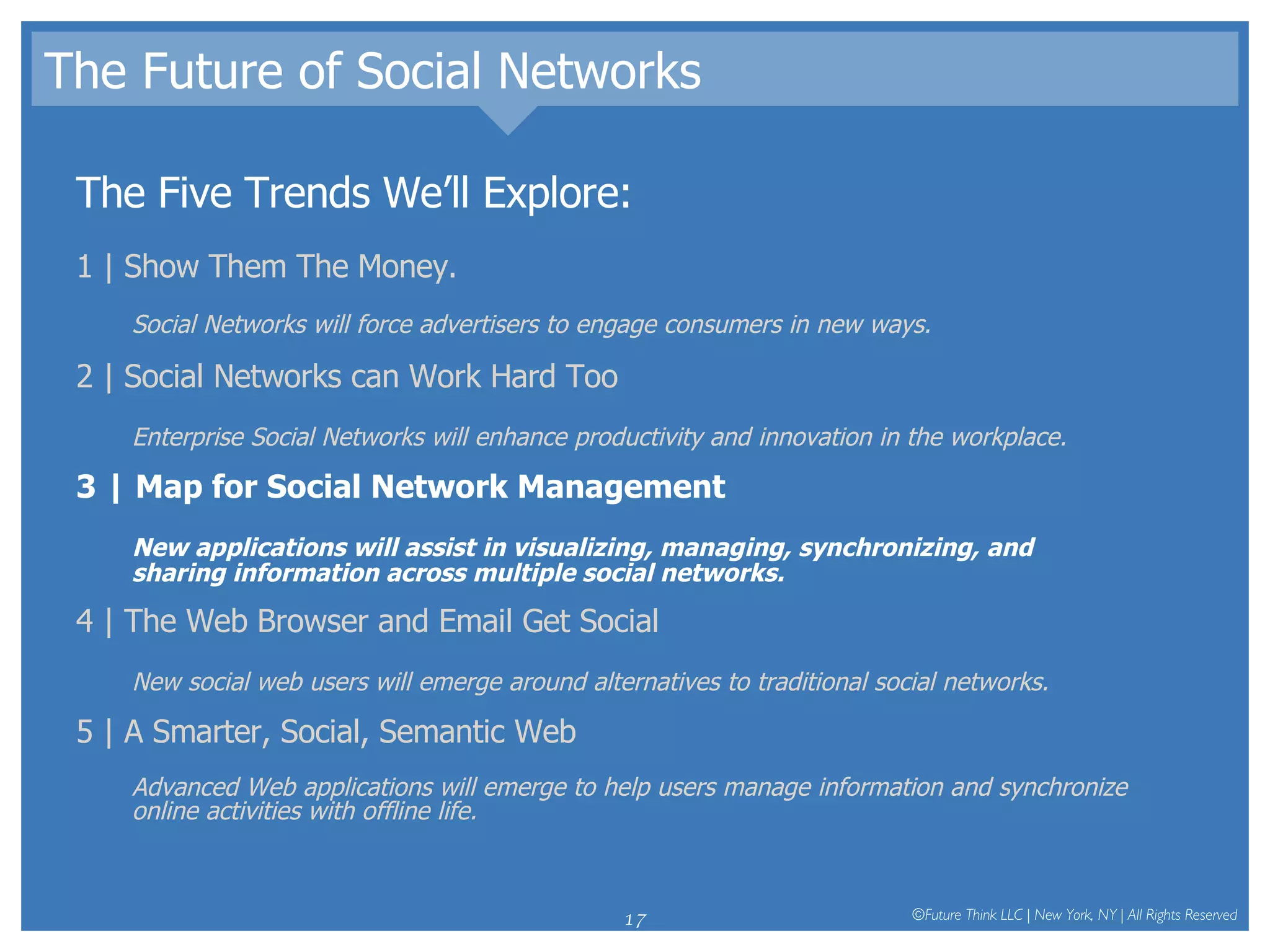 The Future of Social Networks The Five Trends We’ll Explore: 1 | Show Them The Money.  Social Networks will force advertisers to engage consumers in new ways.  2 | Social Networks can Work Hard Too Enterprise Social Networks will enhance productivity and innovation in the workplace.  3 | Map for Social Network Management New applications will assist in visualizing, managing, synchronizing, and sharing information across multiple social networks.  4 | The Web Browser and Email Get Social New social web users will emerge around alternatives to traditional social networks.  5 | A Smarter, Social, Semantic Web Advanced Web applications will emerge to help users manage information and synchronize online activities with offline life.  