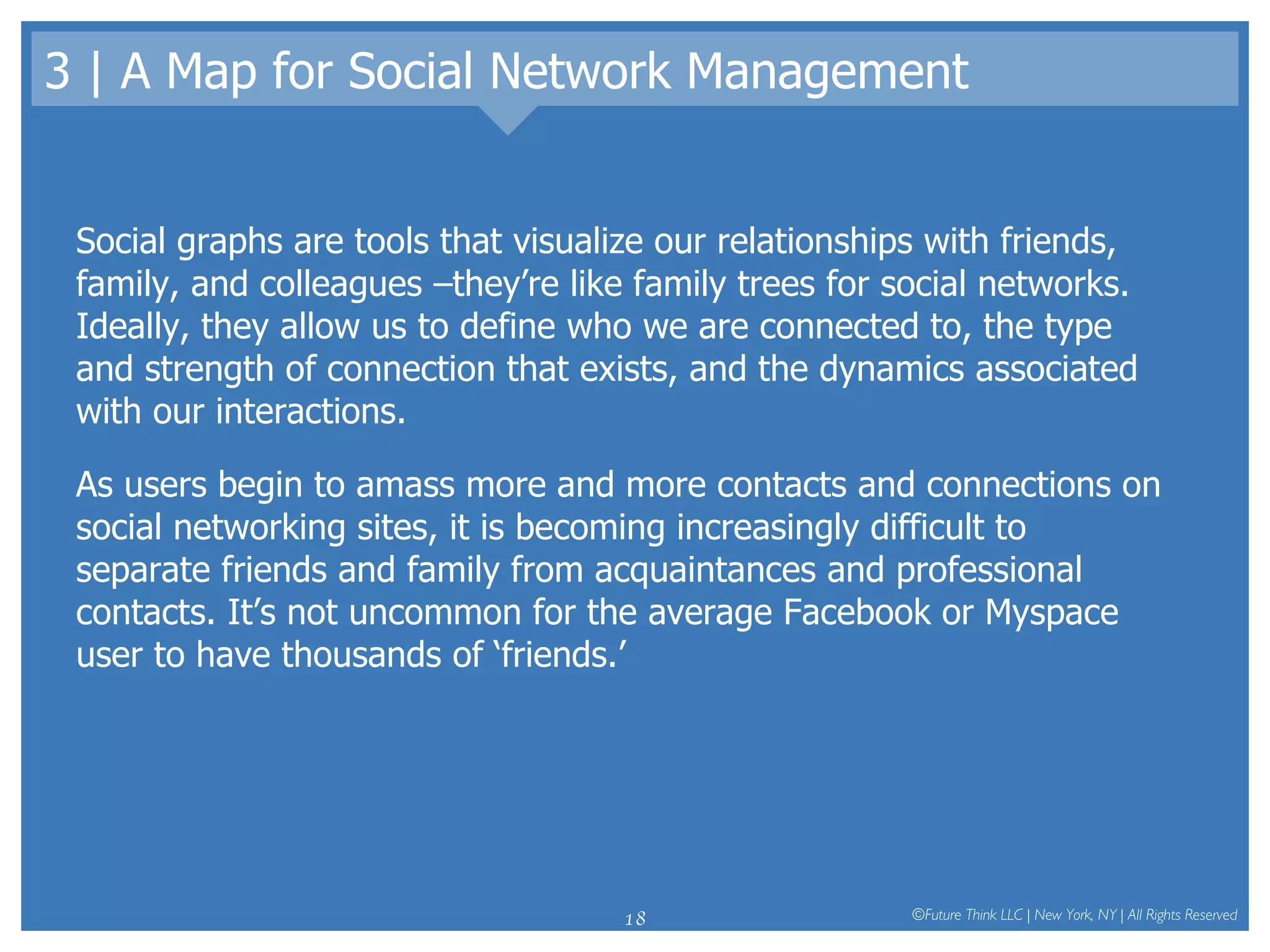 3 | A Map for Social Network Management Social graphs are tools that visualize our relationships with friends, family, and colleagues –they’re like family trees for social networks. Ideally, they allow us to define who we are connected to, the type and strength of connection that exists, and the dynamics associated with our interactions.  As users begin to amass more and more contacts and connections on social networking sites, it is becoming increasingly difficult to separate friends and family from acquaintances and professional contacts. It’s not uncommon for the average Facebook or Myspace user to have thousands of ‘friends.’  