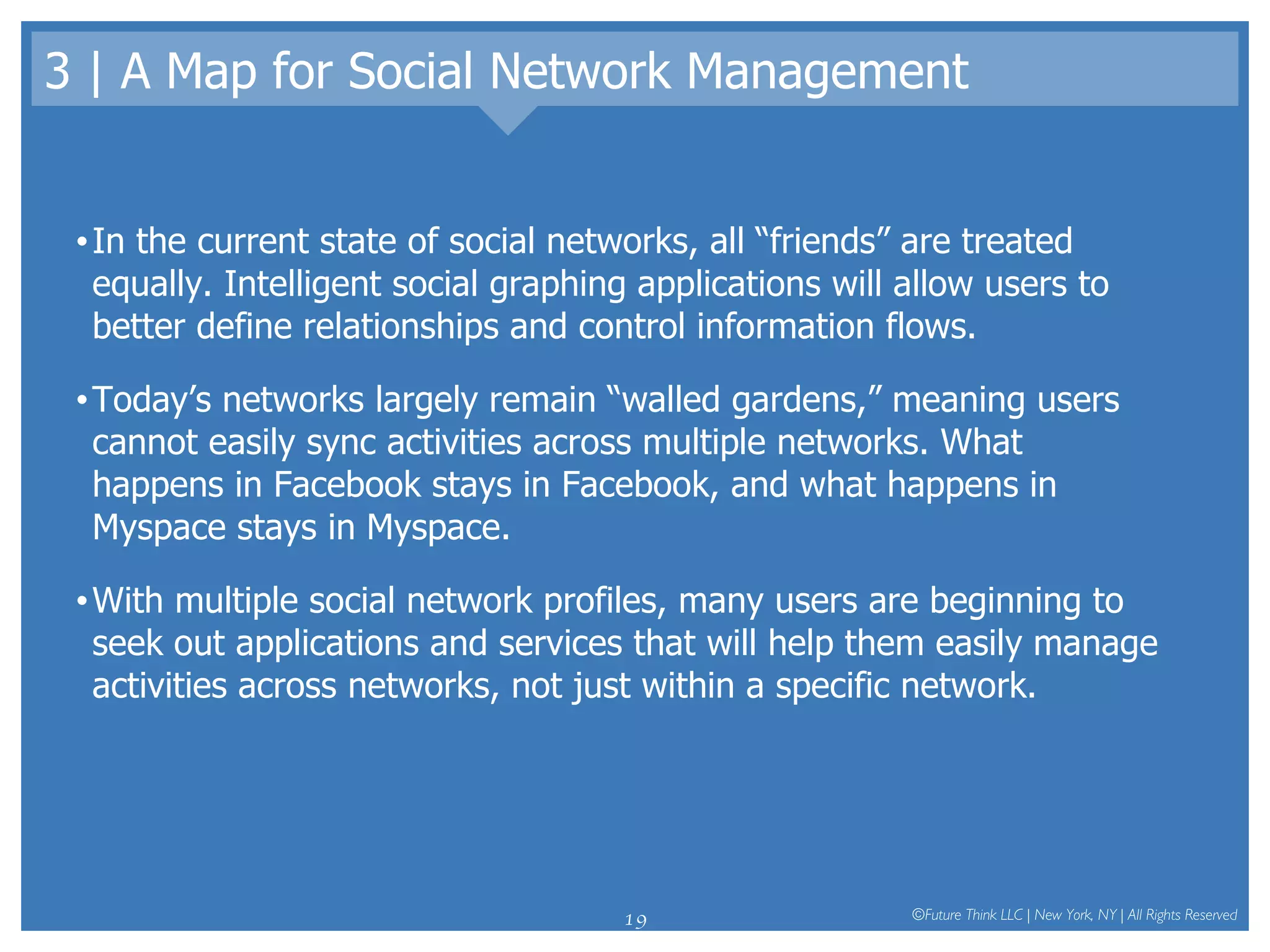 3 | A Map for Social Network Management In the current state of social networks, all “friends” are treated equally. Intelligent social graphing applications will allow users to better define relationships and control information flows.  Today’s networks largely remain “walled gardens,” meaning users cannot easily sync activities across multiple networks. What happens in Facebook stays in Facebook, and what happens in Myspace stays in Myspace.  With multiple social network profiles, many users are beginning to seek out applications and services that will help them easily manage activities across networks, not just within a specific network.  