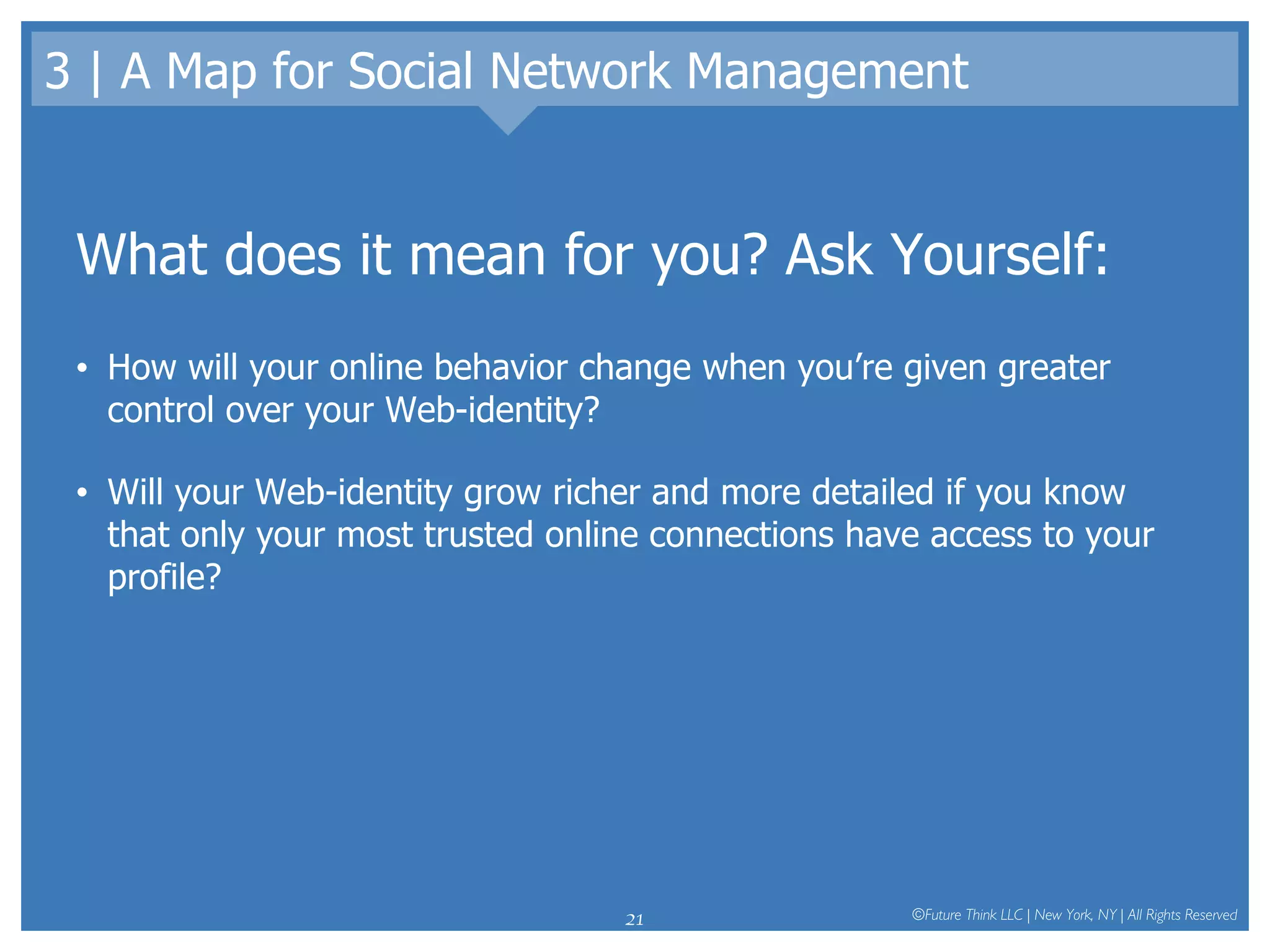 3 | A Map for Social Network Management What does it mean for you? Ask Yourself: How will your online behavior change when you’re given greater control over your Web-identity?  Will your Web-identity grow richer and more detailed if you know that only your most trusted online connections have access to your profile?  