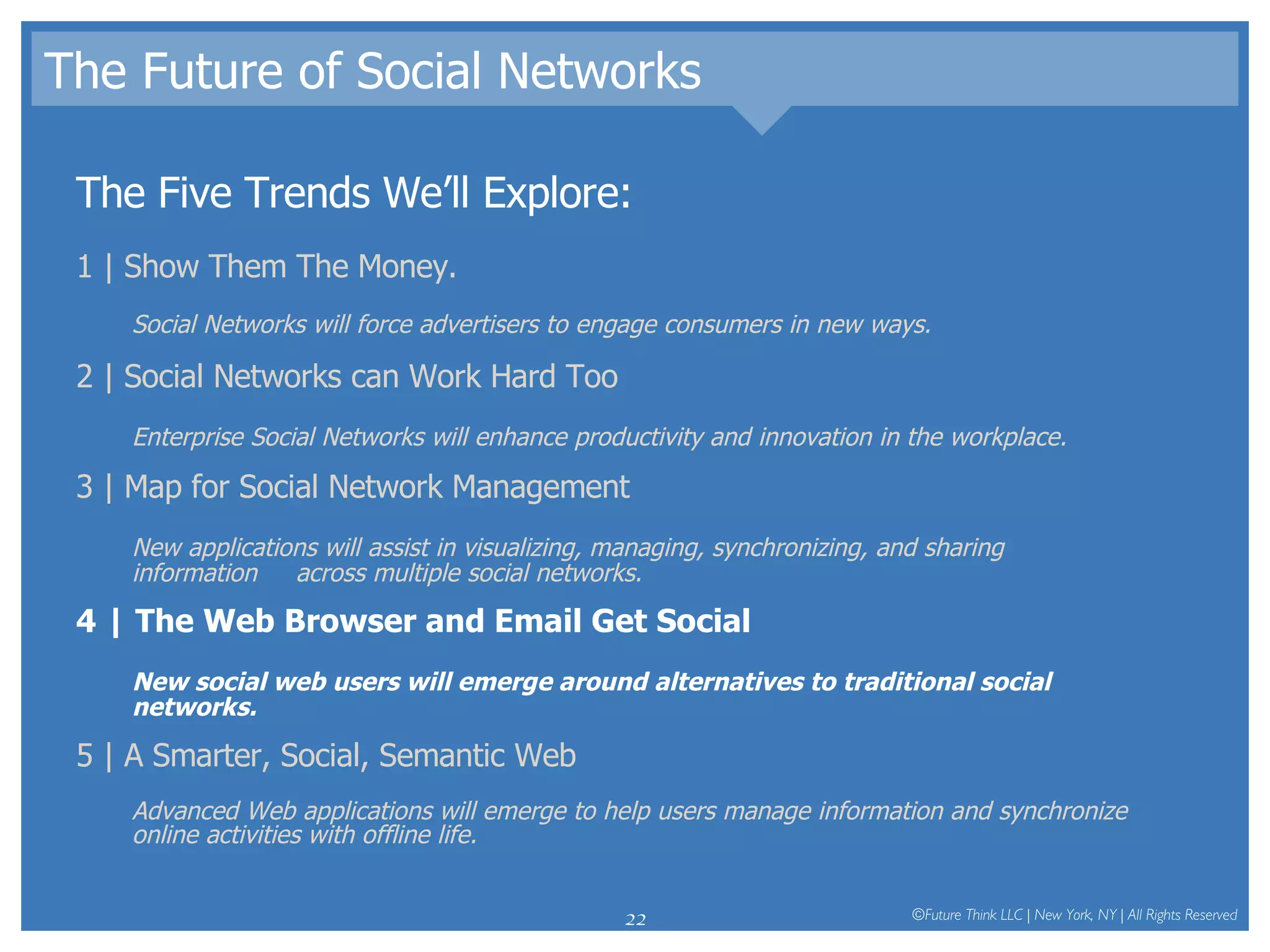 The Future of Social Networks The Five Trends We’ll Explore: 1 | Show Them The Money.  Social Networks will force advertisers to engage consumers in new ways.  2 | Social Networks can Work Hard Too Enterprise Social Networks will enhance productivity and innovation in the workplace.  3 | Map for Social Network Management New applications will assist in visualizing, managing, synchronizing, and sharing information  across multiple social networks.  4 | The Web Browser and Email Get Social New social web users will emerge around alternatives to traditional social networks.   5 | A Smarter, Social, Semantic Web Advanced Web applications will emerge to help users manage information and synchronize online activities with offline life.  