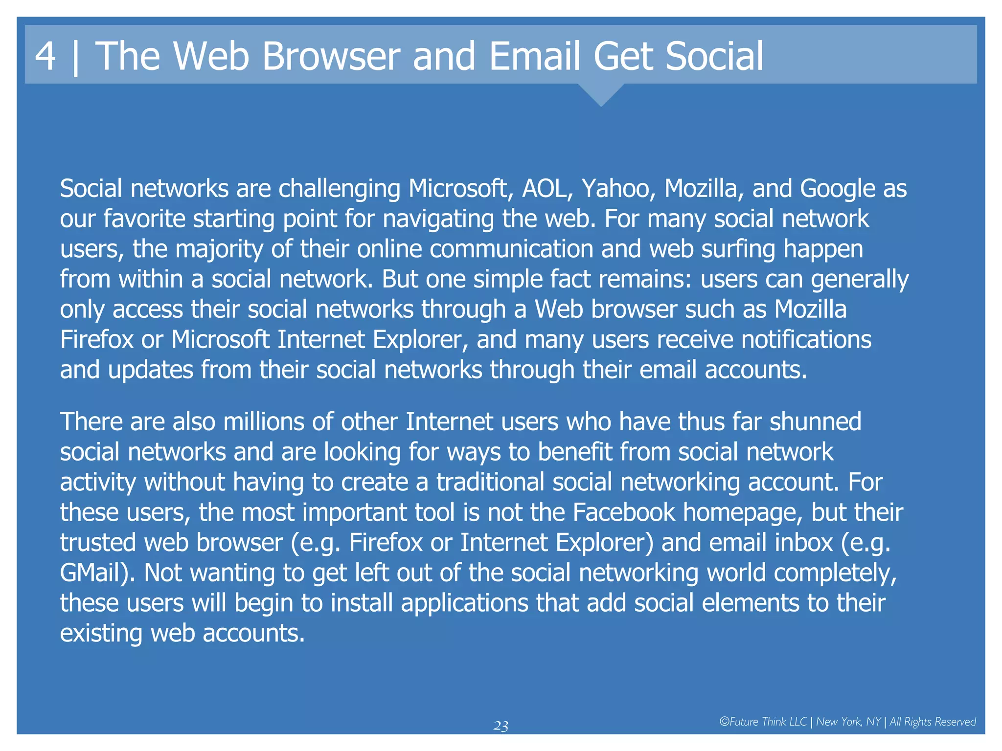 4 | The Web Browser and Email Get Social Social networks are challenging Microsoft, AOL, Yahoo, Mozilla, and Google as our favorite starting point for navigating the web. For many social network users, the majority of their online communication and web surfing happen from within a social network. But one simple fact remains: users can generally only access their social networks through a Web browser such as Mozilla Firefox or Microsoft Internet Explorer, and many users receive notifications and updates from their social networks through their email accounts.  There are also millions of other Internet users who have thus far shunned social networks and are looking for ways to benefit from social network activity without having to create a traditional social networking account. For these users, the most important tool is not the Facebook homepage, but their trusted web browser (e.g. Firefox or Internet Explorer) and email inbox (e.g. GMail). Not wanting to get left out of the social networking world completely, these users will begin to install applications that add social elements to their existing web accounts.  
