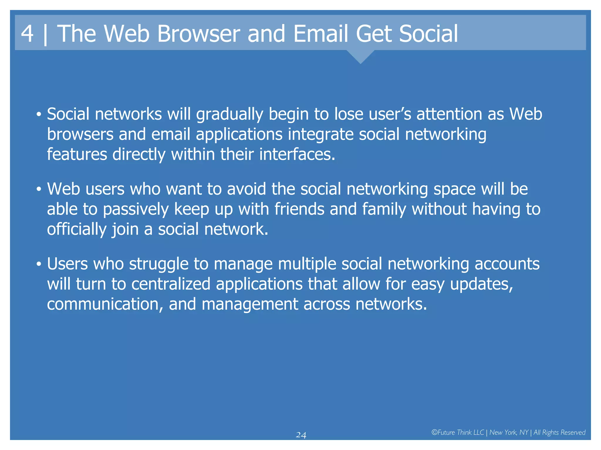 4 | The Web Browser and Email Get Social Social networks will gradually begin to lose user’s attention as Web browsers and email applications integrate social networking features directly within their interfaces.  Web users who want to avoid the social networking space will be able to passively keep up with friends and family without having to officially join a social network.  Users who struggle to manage multiple social networking accounts will turn to centralized applications that allow for easy updates, communication, and management across networks.  