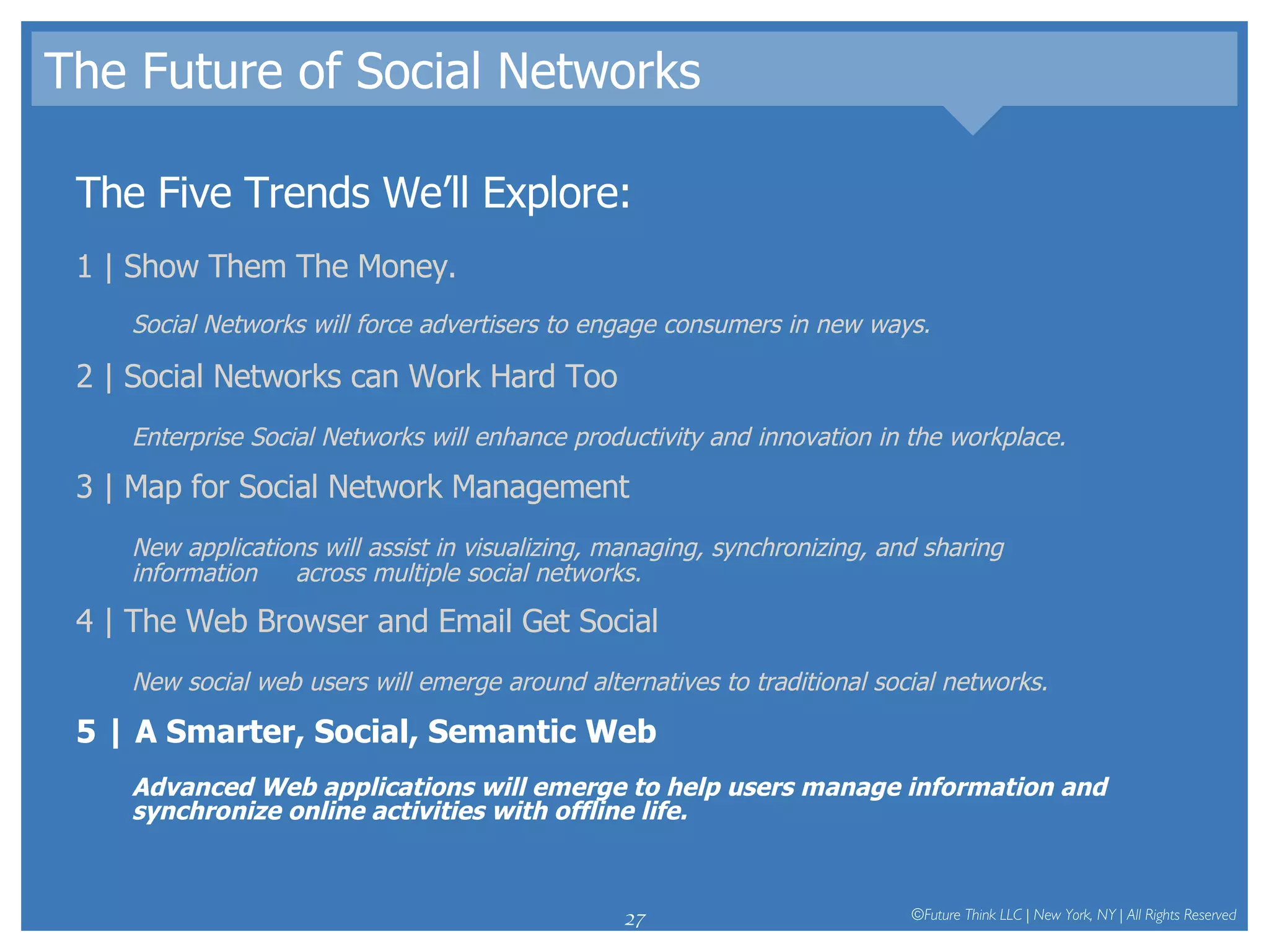 The Future of Social Networks The Five Trends We’ll Explore: 1 | Show Them The Money.  Social Networks will force advertisers to engage consumers in new ways.  2 | Social Networks can Work Hard Too Enterprise Social Networks will enhance productivity and innovation in the workplace.  3 | Map for Social Network Management New applications will assist in visualizing, managing, synchronizing, and sharing information  across multiple social networks.  4 | The Web Browser and Email Get Social New social web users will emerge around alternatives to traditional social networks.  5 | A Smarter, Social, Semantic Web Advanced Web applications will emerge to help users manage information and synchronize online activities with offline life.  