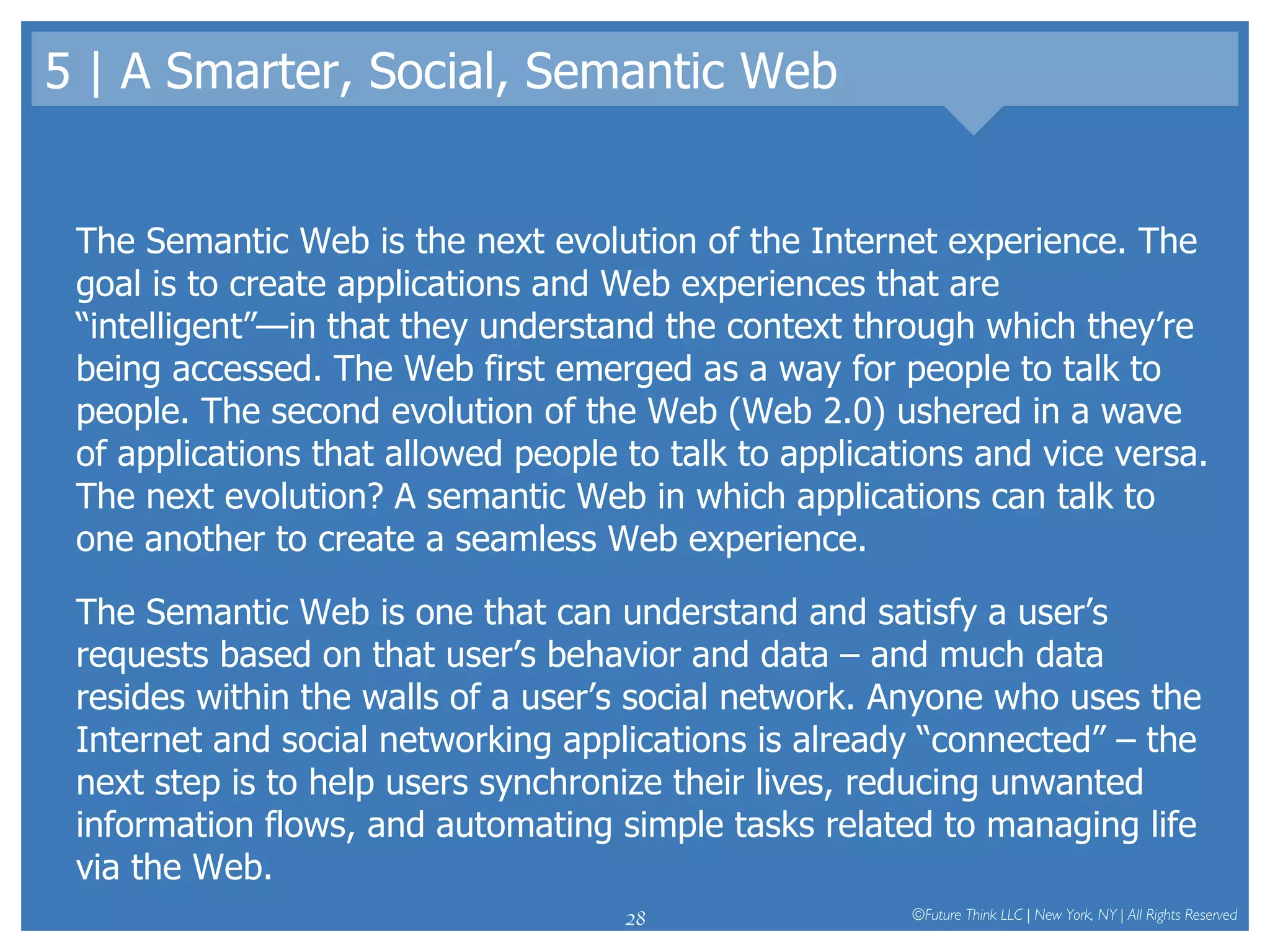 5 | A Smarter, Social, Semantic Web The Semantic Web is the next evolution of the Internet experience. The goal is to create applications and Web experiences that are “intelligent”—in that they understand the context through which they’re being accessed. The Web first emerged as a way for people to talk to people. The second evolution of the Web (Web 2.0) ushered in a wave of applications that allowed people to talk to applications and vice versa. The next evolution? A semantic Web in which applications can talk to one another to create a seamless Web experience.  The Semantic Web is one that can understand and satisfy a user’s requests based on that user’s behavior and data – and much data resides within the walls of a user’s social network. Anyone who uses the Internet and social networking applications is already “connected” – the next step is to help users synchronize their lives, reducing unwanted information flows, and automating simple tasks related to managing life via the Web.  