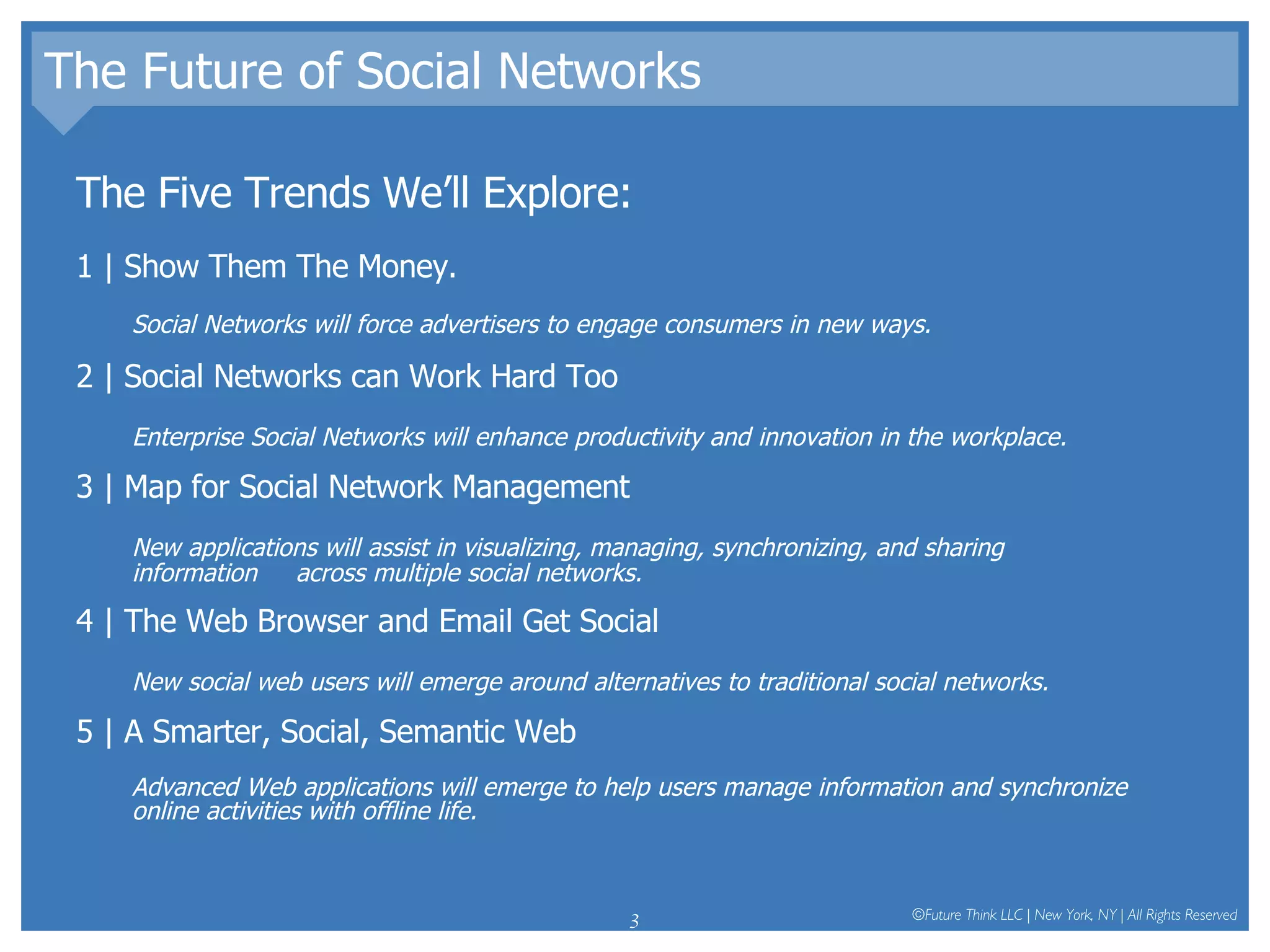 The Future of Social Networks The Five Trends We’ll Explore: 1 | Show Them The Money.  Social Networks will force advertisers to engage consumers in new ways.  2 | Social Networks can Work Hard Too Enterprise Social Networks will enhance productivity and innovation in the workplace.  3 | Map for Social Network Management New applications will assist in visualizing, managing, synchronizing, and sharing information  across multiple social networks.  4 | The Web Browser and Email Get Social New social web users will emerge around alternatives to traditional social networks.  5 | A Smarter, Social, Semantic Web Advanced Web applications will emerge to help users manage information and synchronize online activities with offline life.  