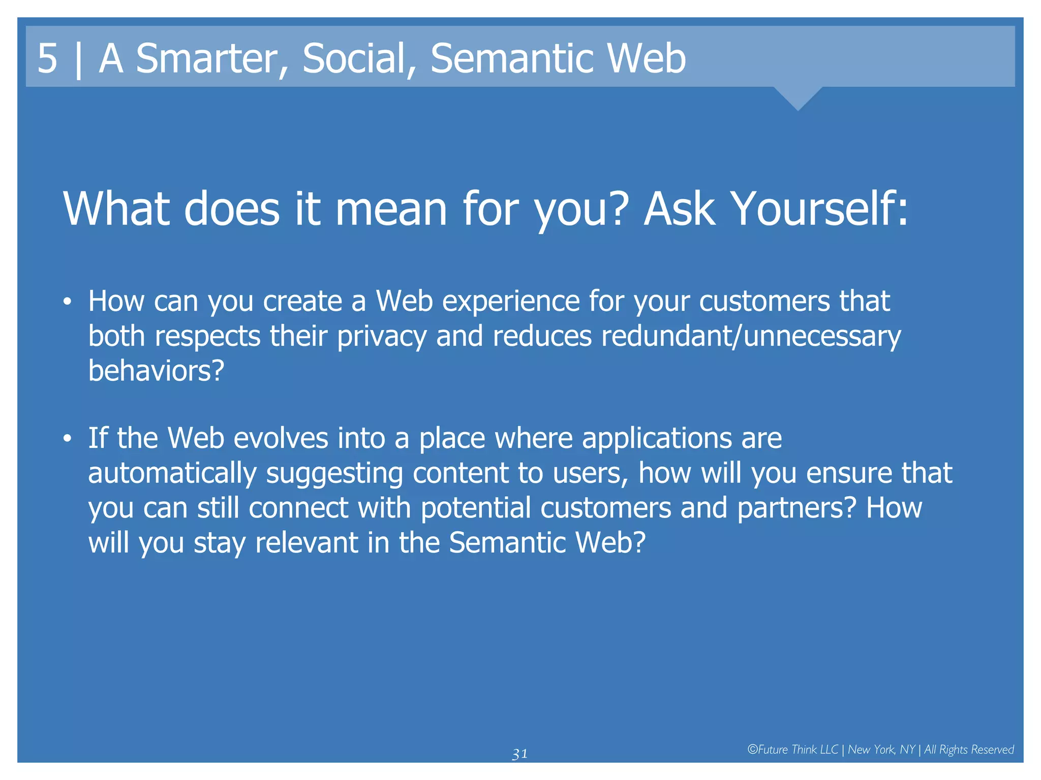 5 | A Smarter, Social, Semantic Web What does it mean for you? Ask Yourself: How can you create a Web experience for your customers that both respects their privacy and reduces redundant/unnecessary behaviors?  If the Web evolves into a place where applications are automatically suggesting content to users, how will you ensure that you can still connect with potential customers and partners? How will you stay relevant in the Semantic Web? 