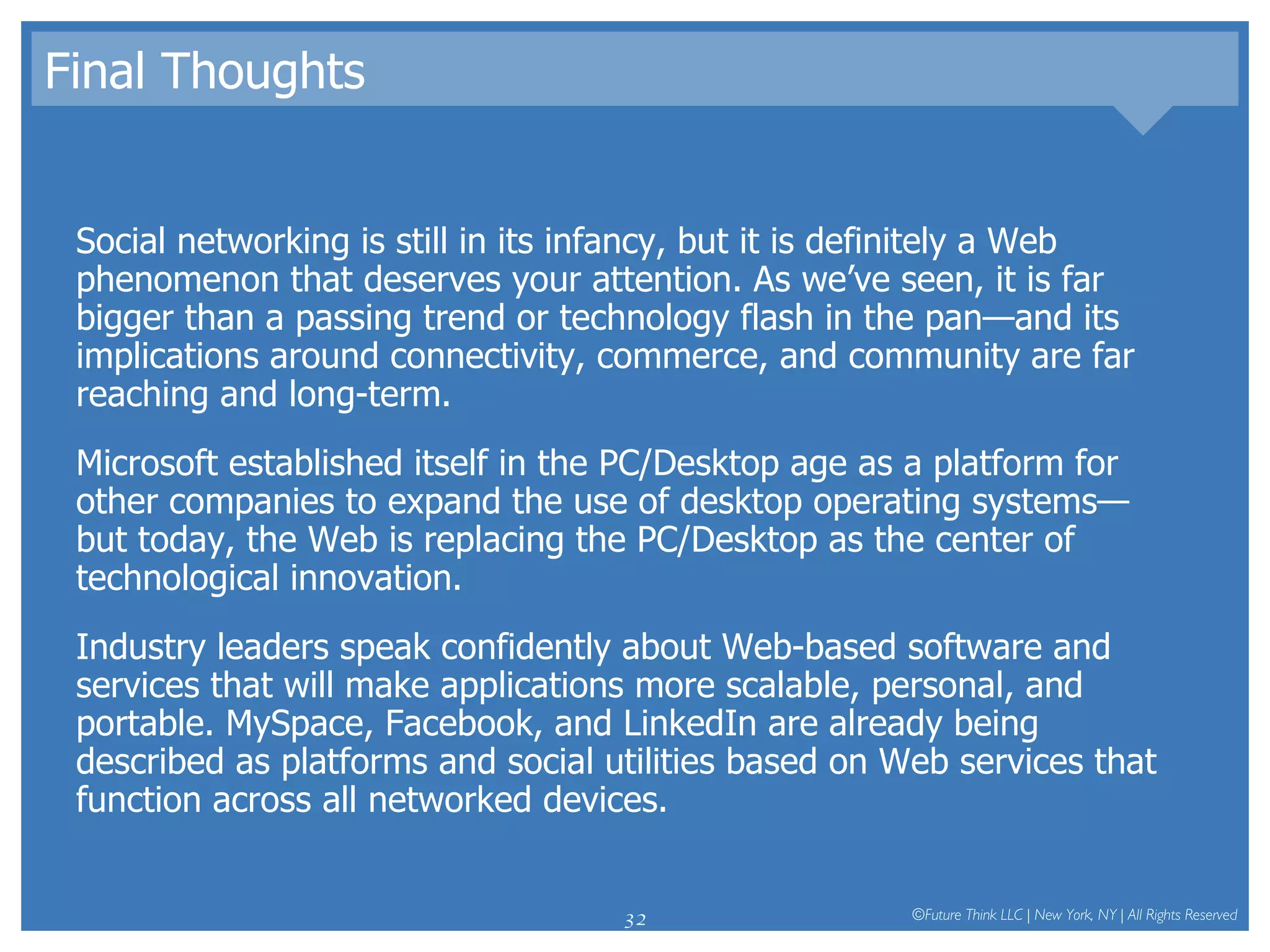 Final Thoughts Social networking is still in its infancy, but it is definitely a Web phenomenon that deserves your attention. As we’ve seen, it is far bigger than a passing trend or technology flash in the pan—and its implications around connectivity, commerce, and community are far reaching and long-term. Microsoft established itself in the PC/Desktop age as a platform for other companies to expand the use of desktop operating systems—but today, the Web is replacing the PC/Desktop as the center of technological innovation.  Industry leaders speak confidently about Web-based software and services that will make applications more scalable, personal, and portable. MySpace, Facebook, and LinkedIn are already being described as platforms and social utilities based on Web services that function across all networked devices.  