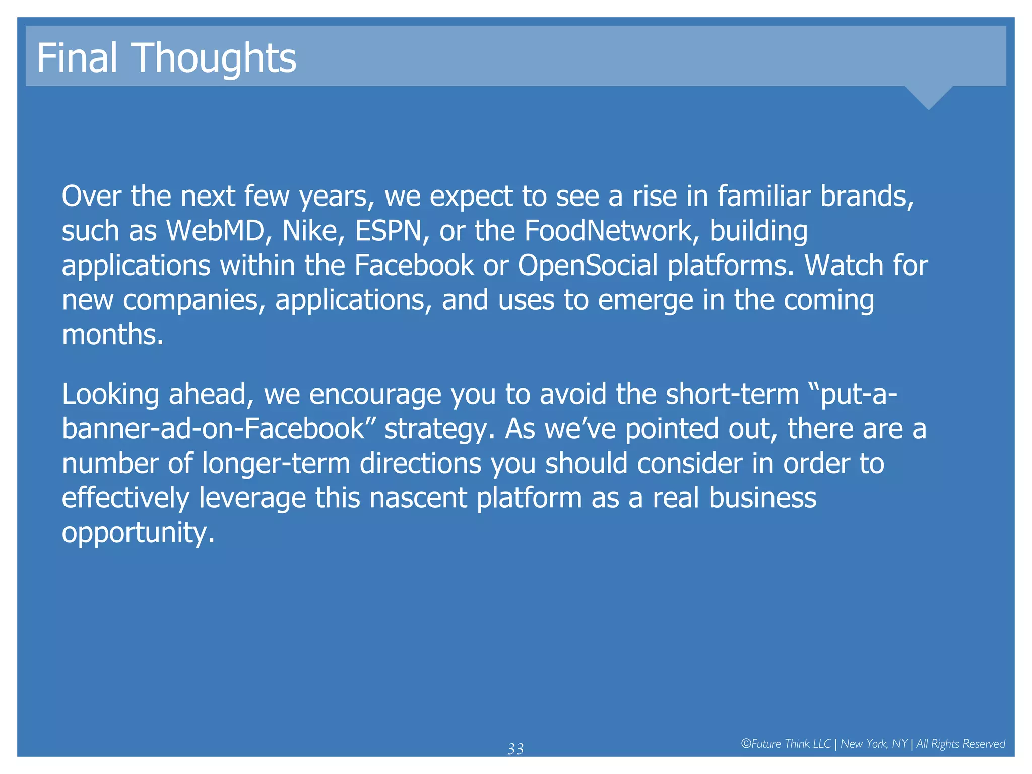 Final Thoughts Over the next few years, we expect to see a rise in familiar brands, such as WebMD, Nike, ESPN, or the FoodNetwork, building applications within the Facebook or OpenSocial platforms. Watch for new companies, applications, and uses to emerge in the coming months.  Looking ahead, we encourage you to avoid the short-term “put-a-banner-ad-on-Facebook” strategy. As we’ve pointed out, there are a number of longer-term directions you should consider in order to effectively leverage this nascent platform as a real business opportunity.  