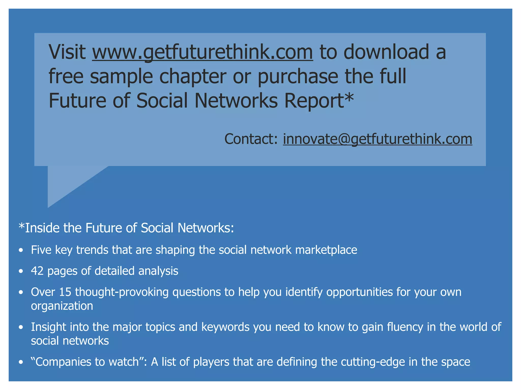 Visit  www.getfuturethink.com  to download a free sample chapter or purchase the full  Future of Social Networks Report* Contact:   [email_address] *Inside the Future of Social Networks: Five key trends that are shaping the social network marketplace 42 pages of detailed analysis Over 15 thought-provoking questions to help you identify opportunities for your own organization Insight into the major topics and keywords you need to know to gain fluency in the world of social networks “ Companies to watch”: A list of players that are defining the cutting-edge in the space 