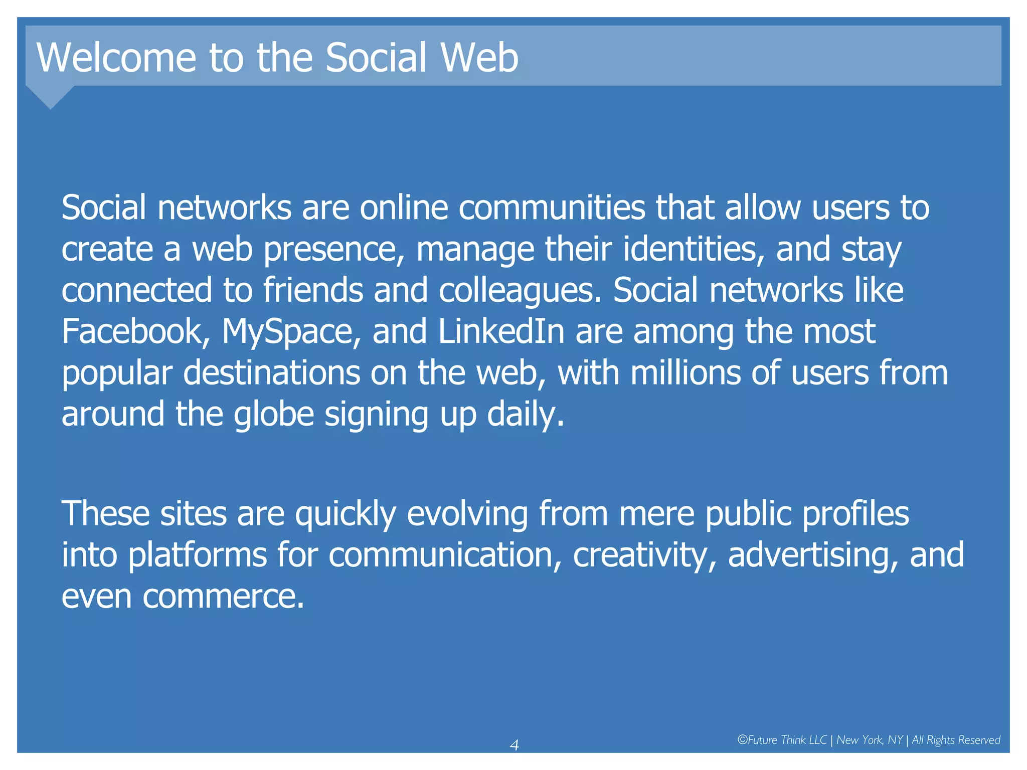Welcome to the Social Web Social networks are online communities that allow users to create a web presence, manage their identities, and stay connected to friends and colleagues. Social networks like Facebook, MySpace, and LinkedIn are among the most popular destinations on the web, with millions of users from around the globe signing up daily.  These sites are quickly evolving from mere public profiles into platforms for communication, creativity, advertising, and even commerce.  