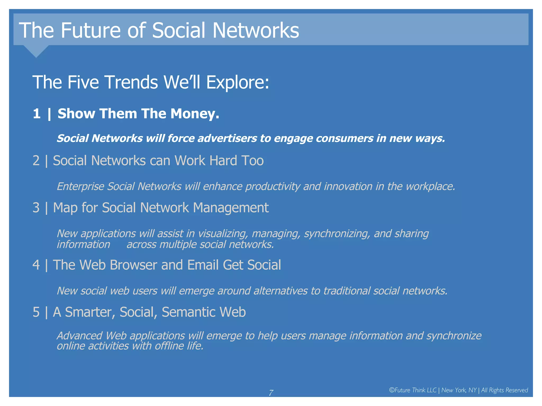 The Future of Social Networks The Five Trends We’ll Explore: 1 | Show Them The Money.  Social Networks will force advertisers to engage consumers in new ways.  2 | Social Networks can Work Hard Too Enterprise Social Networks will enhance productivity and innovation in the workplace.  3 | Map for Social Network Management New applications will assist in visualizing, managing, synchronizing, and sharing information  across multiple social networks.  4 | The Web Browser and Email Get Social New social web users will emerge around alternatives to traditional social networks.  5 | A Smarter, Social, Semantic Web Advanced Web applications will emerge to help users manage information and synchronize online activities with offline life.  