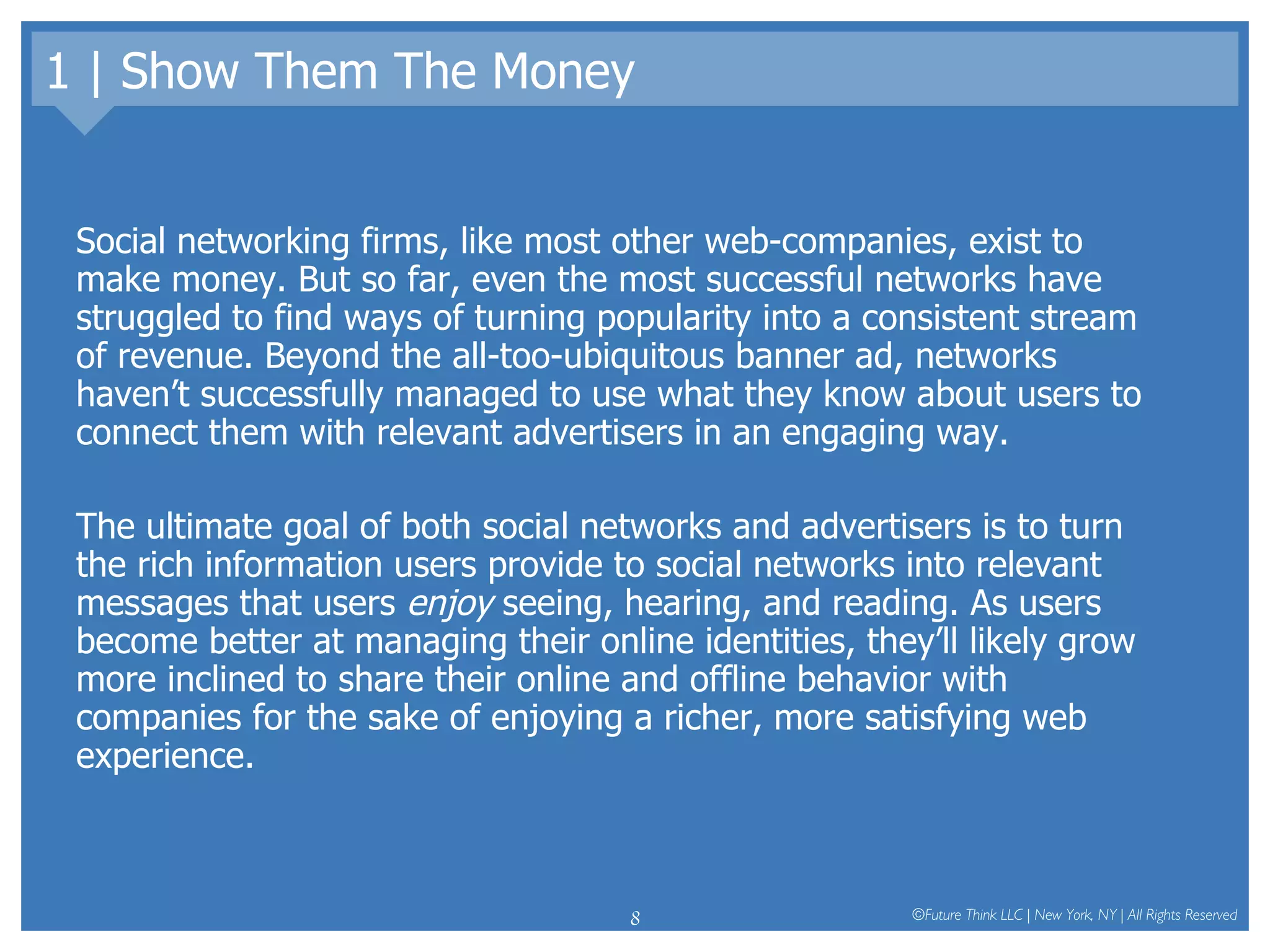 1 | Show Them The Money Social networking firms, like most other web-companies, exist to make money. But so far, even the most successful networks have struggled to find ways of turning popularity into a consistent stream of revenue. Beyond the all-too-ubiquitous banner ad, networks haven’t successfully managed to use what they know about users to connect them with relevant advertisers in an engaging way. The ultimate goal of both social networks and advertisers is to turn the rich information users provide to social networks into relevant messages that users  enjoy  seeing, hearing, and reading. As users become better at managing their online identities, they’ll likely grow more inclined to share their online and offline behavior with companies for the sake of enjoying a richer, more satisfying web experience.  