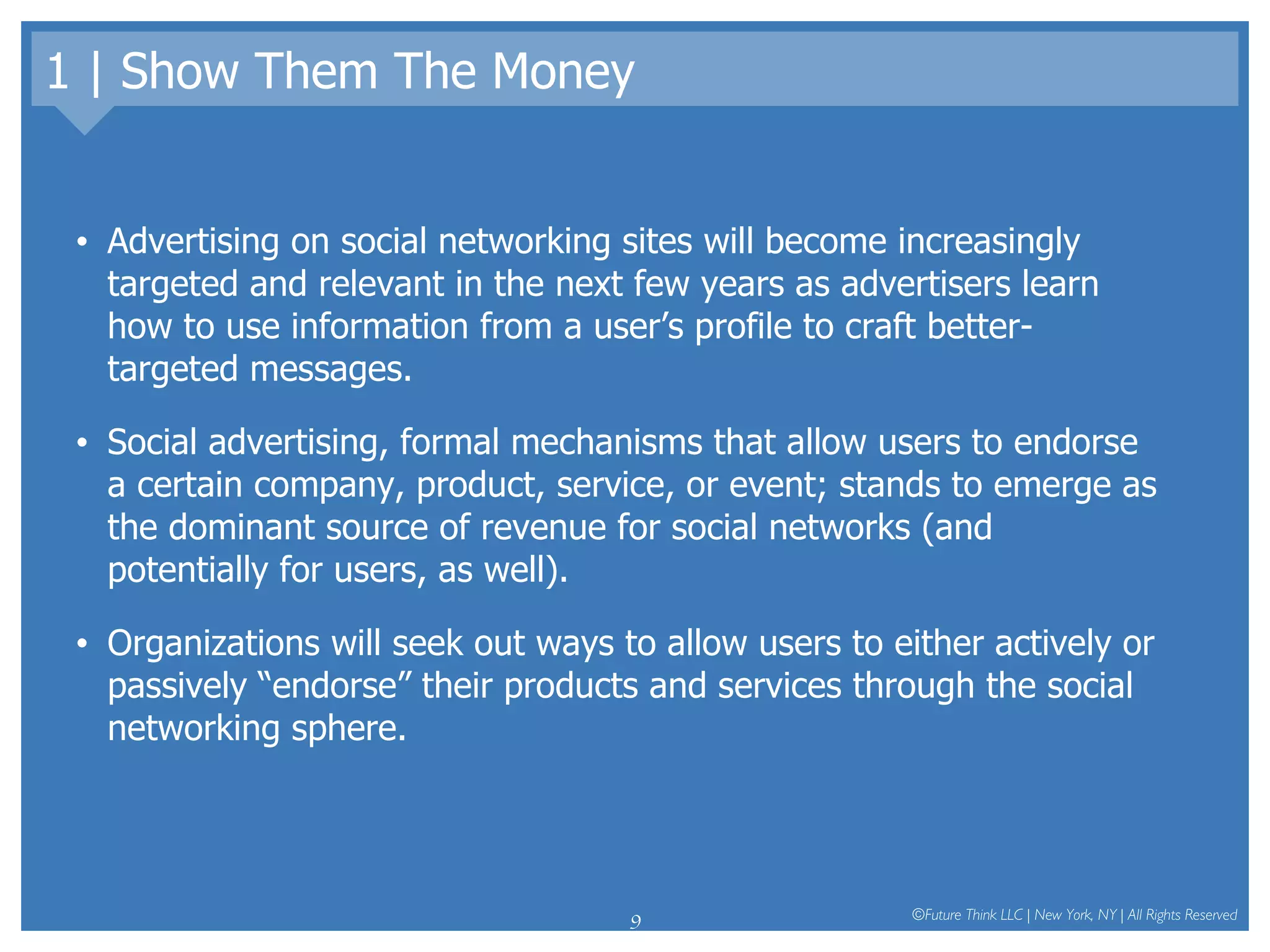 1 | Show Them The Money Advertising on social networking sites will become increasingly targeted and relevant in the next few years as advertisers learn how to use information from a user’s profile to craft better-targeted messages.  Social advertising, formal mechanisms that allow users to endorse a certain company, product, service, or event; stands to emerge as the dominant source of revenue for social networks (and potentially for users, as well).  Organizations will seek out ways to allow users to either actively or passively “endorse” their products and services through the social networking sphere.  