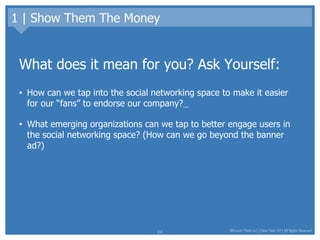 1 | Show Them The Money What does it mean for you? Ask Yourself: How can we tap into the social networking space to make it easier for our “fans” to endorse our company?   What emerging organizations can we tap to better engage users in the social networking space? (How can we go beyond the banner ad?) 