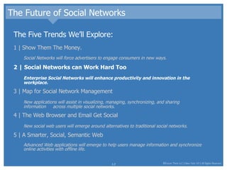 The Future of Social Networks The Five Trends We’ll Explore: 1 | Show Them The Money.  Social Networks will force advertisers to engage consumers in new ways.  2 | Social Networks can Work Hard Too Enterprise Social Networks will enhance productivity and innovation in the workplace.  3 | Map for Social Network Management New applications will assist in visualizing, managing, synchronizing, and sharing information  across multiple social networks.  4 | The Web Browser and Email Get Social New social web users will emerge around alternatives to traditional social networks.  5 | A Smarter, Social, Semantic Web Advanced Web applications will emerge to help users manage information and synchronize online activities with offline life.  