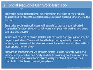 2 | Social Networks Can Work Hard Too Enterprise social networks will emerge within the walls of major global corporations to facilitate collaboration, reputation building, and knowledge transfer.  Enterprise social network users will be able to create a sophisticated “reputation” system through which users can post rich profiles and peers can rate one another. Teams will be able to create smaller sub-networks and groups for specific projects and ideas. Teams will be able to grow organically based on interest, and teams will be able to communicate with one another without interrupting the workflow.  Knowledge management will become simpler as users create wikis and internal encyclopedias and freely contribute to and grow them over time. “Experts” on a particular topic can be easily identified based on their contributions to these knowledge-systems.  