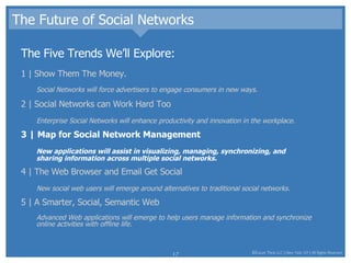 The Future of Social Networks The Five Trends We’ll Explore: 1 | Show Them The Money.  Social Networks will force advertisers to engage consumers in new ways.  2 | Social Networks can Work Hard Too Enterprise Social Networks will enhance productivity and innovation in the workplace.  3 | Map for Social Network Management New applications will assist in visualizing, managing, synchronizing, and sharing information across multiple social networks.  4 | The Web Browser and Email Get Social New social web users will emerge around alternatives to traditional social networks.  5 | A Smarter, Social, Semantic Web Advanced Web applications will emerge to help users manage information and synchronize online activities with offline life.  