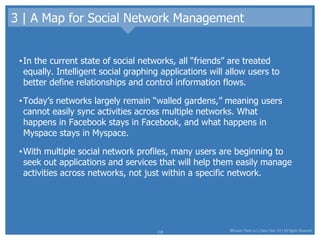 3 | A Map for Social Network Management In the current state of social networks, all “friends” are treated equally. Intelligent social graphing applications will allow users to better define relationships and control information flows.  Today’s networks largely remain “walled gardens,” meaning users cannot easily sync activities across multiple networks. What happens in Facebook stays in Facebook, and what happens in Myspace stays in Myspace.  With multiple social network profiles, many users are beginning to seek out applications and services that will help them easily manage activities across networks, not just within a specific network.  
