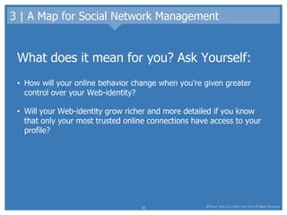 3 | A Map for Social Network Management What does it mean for you? Ask Yourself: How will your online behavior change when you’re given greater control over your Web-identity?  Will your Web-identity grow richer and more detailed if you know that only your most trusted online connections have access to your profile?  