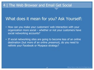 4 | The Web Browser and Email Get Social What does it mean for you? Ask Yourself: How can you make your customers’ web interaction with your organization more social – whether or not your customers have social networking accounts?  If social networking sites are going to become less of an online destination (but more of an online  presence ), do you need to rethink your Facebook or Myspace strategy? 