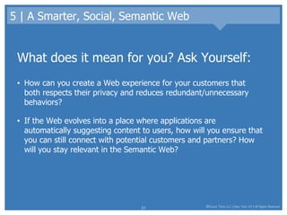 5 | A Smarter, Social, Semantic Web What does it mean for you? Ask Yourself: How can you create a Web experience for your customers that both respects their privacy and reduces redundant/unnecessary behaviors?  If the Web evolves into a place where applications are automatically suggesting content to users, how will you ensure that you can still connect with potential customers and partners? How will you stay relevant in the Semantic Web? 