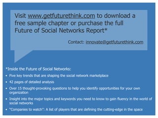 Visit  www.getfuturethink.com  to download a free sample chapter or purchase the full  Future of Social Networks Report* Contact:   [email_address] *Inside the Future of Social Networks: Five key trends that are shaping the social network marketplace 42 pages of detailed analysis Over 15 thought-provoking questions to help you identify opportunities for your own organization Insight into the major topics and keywords you need to know to gain fluency in the world of social networks “ Companies to watch”: A list of players that are defining the cutting-edge in the space 