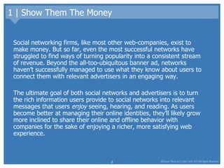 1 | Show Them The Money Social networking firms, like most other web-companies, exist to make money. But so far, even the most successful networks have struggled to find ways of turning popularity into a consistent stream of revenue. Beyond the all-too-ubiquitous banner ad, networks haven’t successfully managed to use what they know about users to connect them with relevant advertisers in an engaging way. The ultimate goal of both social networks and advertisers is to turn the rich information users provide to social networks into relevant messages that users  enjoy  seeing, hearing, and reading. As users become better at managing their online identities, they’ll likely grow more inclined to share their online and offline behavior with companies for the sake of enjoying a richer, more satisfying web experience.  