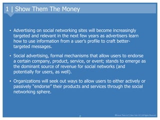 1 | Show Them The Money Advertising on social networking sites will become increasingly targeted and relevant in the next few years as advertisers learn how to use information from a user’s profile to craft better-targeted messages.  Social advertising, formal mechanisms that allow users to endorse a certain company, product, service, or event; stands to emerge as the dominant source of revenue for social networks (and potentially for users, as well).  Organizations will seek out ways to allow users to either actively or passively “endorse” their products and services through the social networking sphere.  