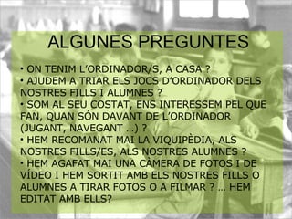   ON TENIM L’ORDINADOR/S, A CASA ? AJUDEM A TRIAR ELS JOCS D’ORDINADOR DELS NOSTRES FILLS I ALUMNES ? SOM AL SEU COSTAT, ENS INTERESSEM PEL QUE FAN, QUAN SÓN DAVANT DE L’ORDINADOR (JUGANT, NAVEGANT …) ? HEM RECOMANAT MAI LA VIQUIPÈDIA, ALS NOSTRES FILLS/ES, ALS NOSTRES ALUMNES ?  HEM AGAFAT MAI UNA CÀMERA DE FOTOS I DE VÍDEO I HEM SORTIT AMB ELS NOSTRES FILLS O ALUMNES A TIRAR FOTOS O A FILMAR ? … HEM EDITAT AMB ELLS? ALGUNES PREGUNTES 