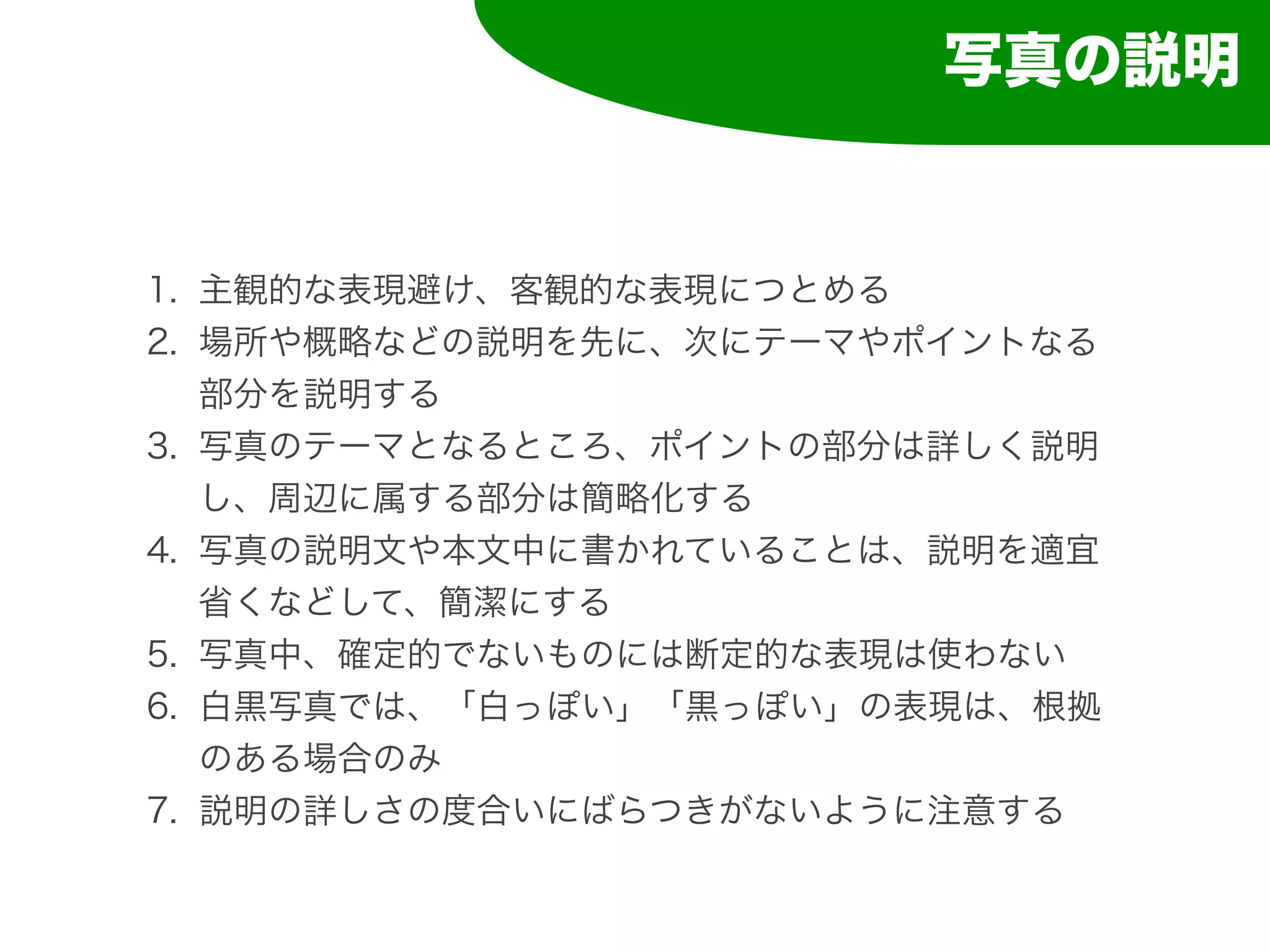 写真の説明


1. 主観的な表現避け、客観的な表現につとめる
2. 場所や概略などの説明を先に、次にテーマやポイントなる
   部分を説明する
3. 写真のテーマとなるところ、ポイントの部分は詳しく説明
   し、周辺に属する部分は簡略化する
4. 写真の説明文や本文中に書かれていることは、説明を適宜
   省くなどして、簡潔にする
5. 写真中、確定的でないものには断定的な表現は使わない
6. 白黒写真では、「白っぽい」「黒っぽい」の表現は、根拠
   のある場合のみ
7. 説明の詳しさの度合いにばらつきがないように注意する
 