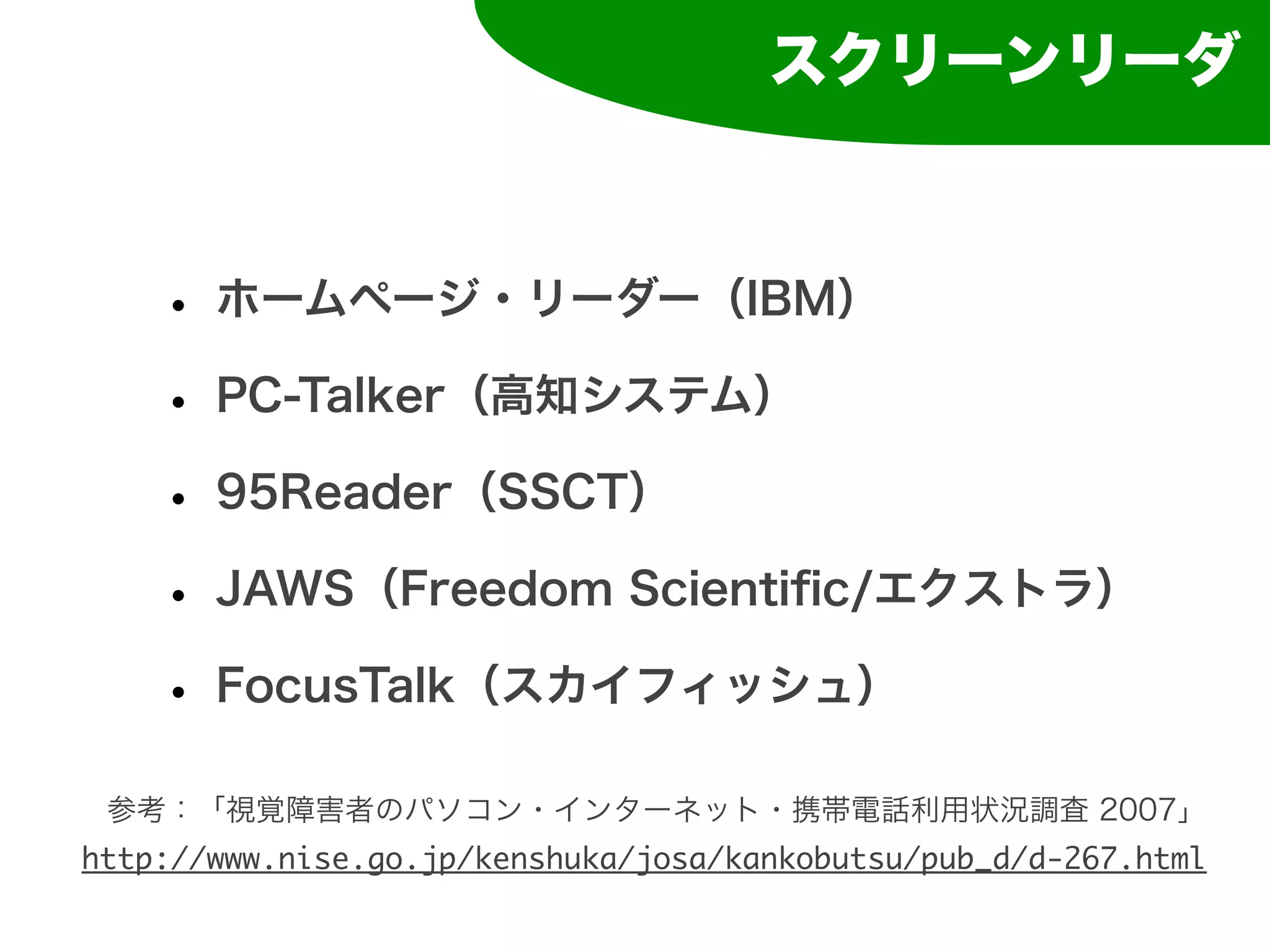 スクリーンリーダ



    • ホームページ・リーダー（IBM）
    • PC-Talker（高知システム）
    • 95Reader（SSCT）
    • JAWS（Freedom Scientiﬁc/エクストラ）
    • FocusTalk（スカイフィッシュ）
 参考：「視覚障害者のパソコン・インターネット・携帯電話利用状況調査 2007」
http://www.nise.go.jp/kenshuka/josa/kankobutsu/pub_d/d-267.html
 