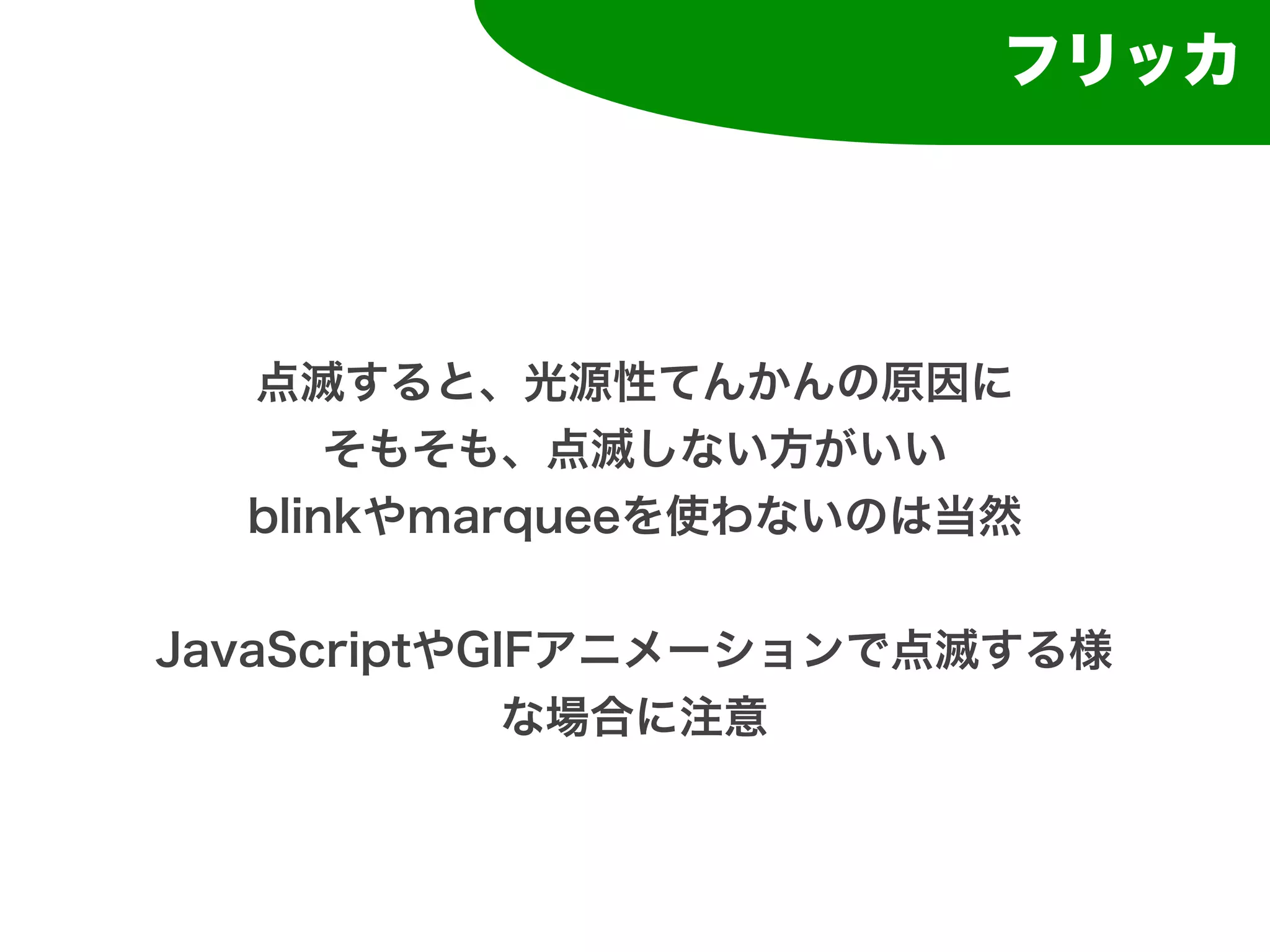 フリッカ




  点滅すると、光源性てんかんの原因に
      そもそも、点滅しない方がいい
  blinkやmarqueeを使わないのは当然


JavaScriptやGIFアニメーションで点滅する様
             な場合に注意
 