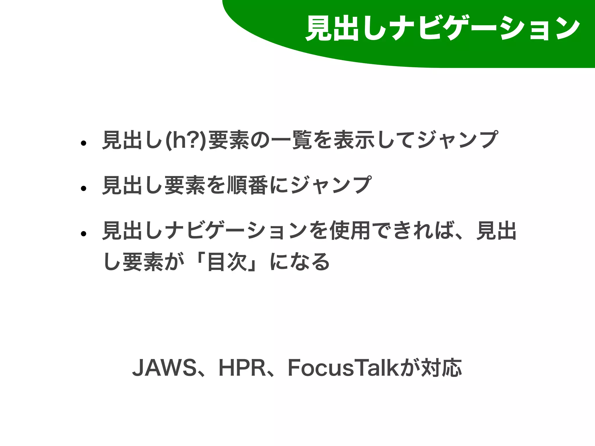 見出しナビゲーション



• 見出し(h?)要素の一覧を表示してジャンプ
• 見出し要素を順番にジャンプ
• 見出しナビゲーションを使用できれば、見出
 し要素が「目次」になる




  JAWS、HPR、FocusTalkが対応
 