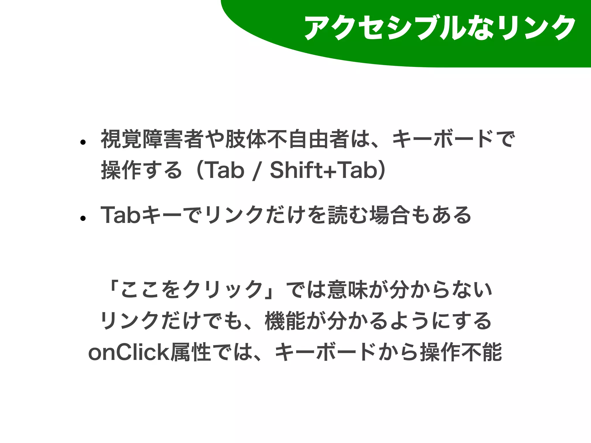 アクセシブルなリンク



• 視覚障害者や肢体不自由者は、キーボードで
 操作する（Tab / Shift+Tab）

• Tabキーでリンクだけを読む場合もある
 「ここをクリック」では意味が分からない
 リンクだけでも、機能が分かるようにする
onClick属性では、キーボードから操作不能
 