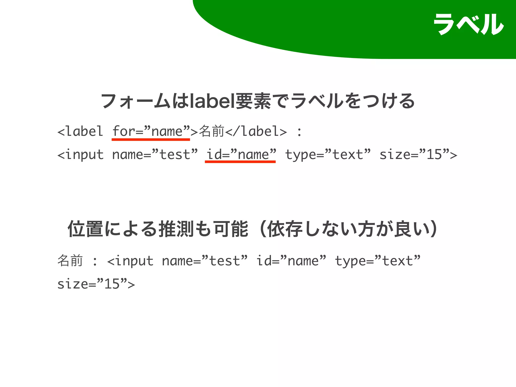 ラベル


     フォームはlabel要素でラベルをつける
<label for=”name”>名前</label> :
<input name=”test” id=”name” type=”text” size=”15”>




 位置による推測も可能（依存しない方が良い）
名前 : <input name=”test” id=”name” type=”text”
size=”15”>
 