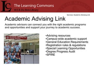 Academic Advising Link Services: Academic Advising Link Academic advisors can connect you with the right academic programs and opportunities and support your journey to academic success. Advising resources  Campus-wide academic support  General Education Requirements  Registration rules & regulations  Special Learning Opportunities  Degree Progress Audit  SPIRE  