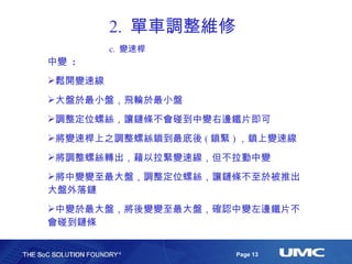 2.  單車調整維修 c.  變速桿 中變  : 鬆開變速線 大盤於最小盤，飛輪於最小盤 調整定位螺絲，讓鏈條不會碰到中變右邊鐵片即可 將變速桿上之調整螺絲鎖到最底後 ( 鎖緊 ) ，鎖上變速線 將調整螺絲轉出，藉以拉緊變速線，但不拉動中變 將中變變至最大盤，調整定位螺絲，讓鏈條不至於被推出大盤外落鏈 中變於最大盤，將後變變至最大盤，確認中變左邊鐵片不會碰到鏈條 