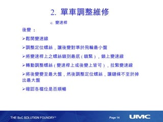 2.  單車調整維修 c.  變速桿 後變  : 鬆開變速線 調整定位螺絲，讓後變對準於飛輪最小盤 將變速桿上之螺絲鎖到最底 ( 鎖緊 ) ，鎖上變速線 轉動調整螺絲 ( 變速桿上或後變上皆可 ) ，拉緊變速線 將後變變至最大盤，然後調整定位螺絲，讓鏈條不至於掉出最大盤 確認各檔位是否順暢 