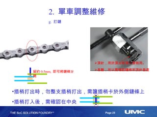 2.  單車調整維修 g.  打鏈 插梢打出時，勿整支插梢打出，需讓插梢卡於外側鏈條上 插梢打入後，需確認在中央 頂針，用於頂出和頂入插梢用。 易斷，所以需確認鏈條和頂針垂直 留約 0.5mm,  即可將鏈條分開 
