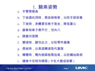 1.  騎乘姿勢 手臂需微曲 下坡遇坑洞時，需放掉煞車，以防手部受傷 下坡時，身體要往椅子後坐，降低重心 腳掌和車子需平行，勿外八 膝蓋勿張開 變速時，腳勿出力，以防零件損傷 爬坡時，以高迴轉速取代重踩 轉彎時，彎內側踩板需抬高，以防觸地跌倒 鏈條卡住時勿硬踩 ( 卡在大盤或後變 ) 需適時補充電解質 